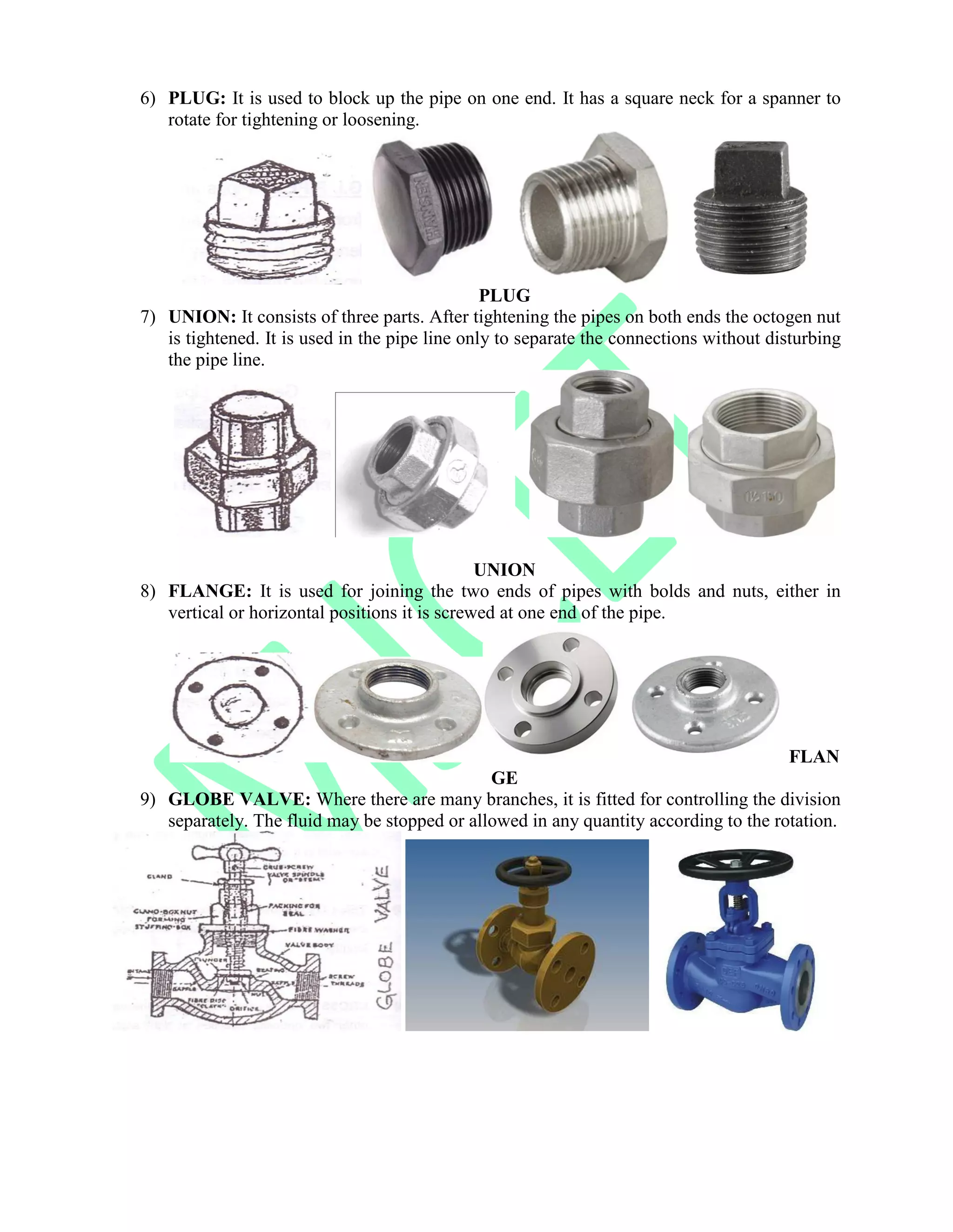 6) PLUG: It is used to block up the pipe on one end. It has a square neck for a spanner to
rotate for tightening or loosening.
PLUG
7) UNION: It consists of three parts. After tightening the pipes on both ends the octogen nut
is tightened. It is used in the pipe line only to separate the connections without disturbing
the pipe line.
UNION
8) FLANGE: It is used for joining the two ends of pipes with bolds and nuts, either in
vertical or horizontal positions it is screwed at one end of the pipe.
FLAN
GE
9) GLOBE VALVE: Where there are many branches, it is fitted for controlling the division
separately. The fluid may be stopped or allowed in any quantity according to the rotation.
 