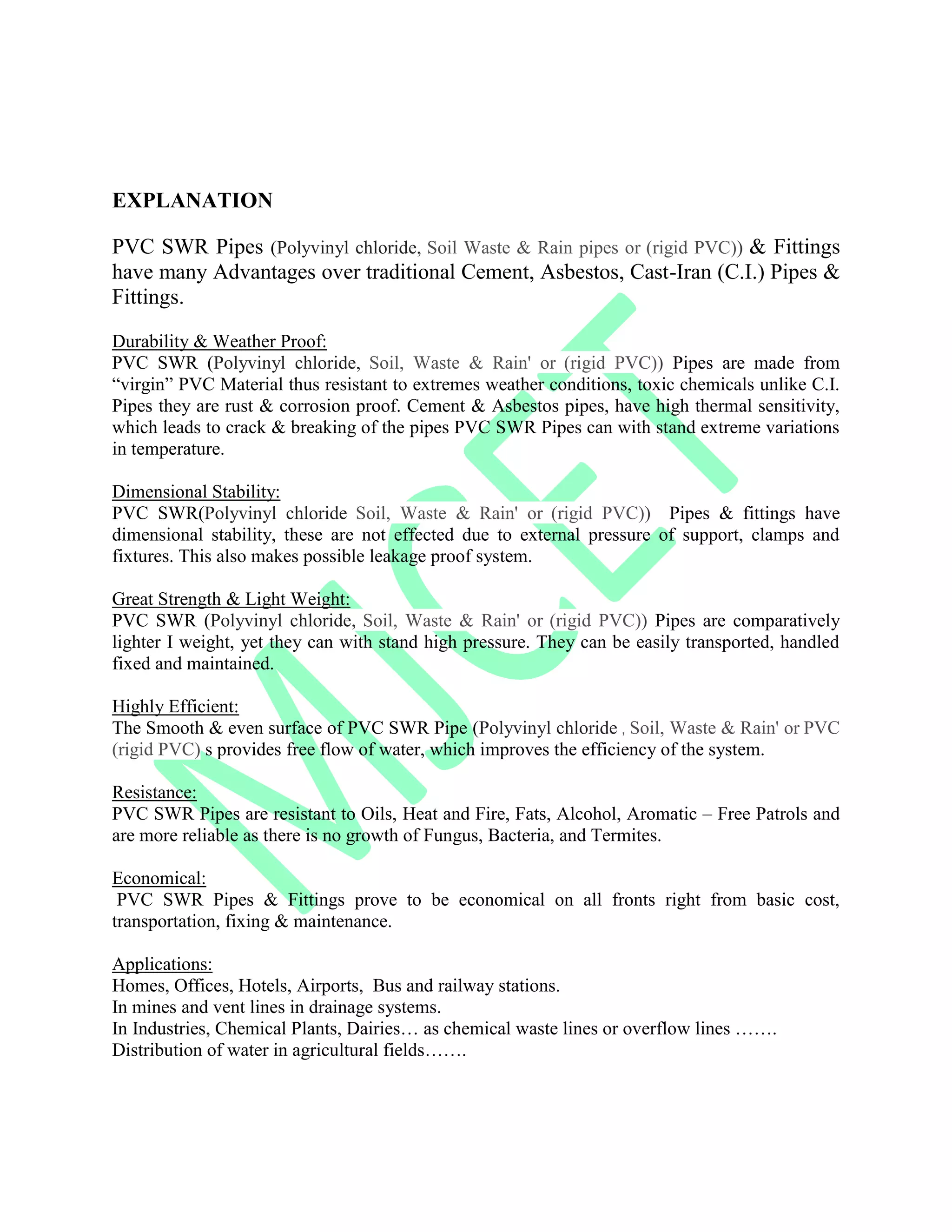 EXPLANATION
PVC SWR Pipes (Polyvinyl chloride, Soil Waste & Rain pipes or (rigid PVC)) & Fittings
have many Advantages over traditional Cement, Asbestos, Cast-Iran (C.I.) Pipes &
Fittings.
Durability & Weather Proof:
PVC SWR (Polyvinyl chloride, Soil, Waste & Rain' or (rigid PVC)) Pipes are made from
“virgin” PVC Material thus resistant to extremes weather conditions, toxic chemicals unlike C.I.
Pipes they are rust & corrosion proof. Cement & Asbestos pipes, have high thermal sensitivity,
which leads to crack & breaking of the pipes PVC SWR Pipes can with stand extreme variations
in temperature.
Dimensional Stability:
PVC SWR(Polyvinyl chloride Soil, Waste & Rain' or (rigid PVC)) Pipes & fittings have
dimensional stability, these are not effected due to external pressure of support, clamps and
fixtures. This also makes possible leakage proof system.
Great Strength & Light Weight:
PVC SWR (Polyvinyl chloride, Soil, Waste & Rain' or (rigid PVC)) Pipes are comparatively
lighter I weight, yet they can with stand high pressure. They can be easily transported, handled
fixed and maintained.
Highly Efficient:
The Smooth & even surface of PVC SWR Pipe (Polyvinyl chloride , Soil, Waste & Rain' or PVC
(rigid PVC) s provides free flow of water, which improves the efficiency of the system.
Resistance:
PVC SWR Pipes are resistant to Oils, Heat and Fire, Fats, Alcohol, Aromatic – Free Patrols and
are more reliable as there is no growth of Fungus, Bacteria, and Termites.
Economical:
PVC SWR Pipes & Fittings prove to be economical on all fronts right from basic cost,
transportation, fixing & maintenance.
Applications:
Homes, Offices, Hotels, Airports, Bus and railway stations.
In mines and vent lines in drainage systems.
In Industries, Chemical Plants, Dairies… as chemical waste lines or overflow lines …….
Distribution of water in agricultural fields…….
 