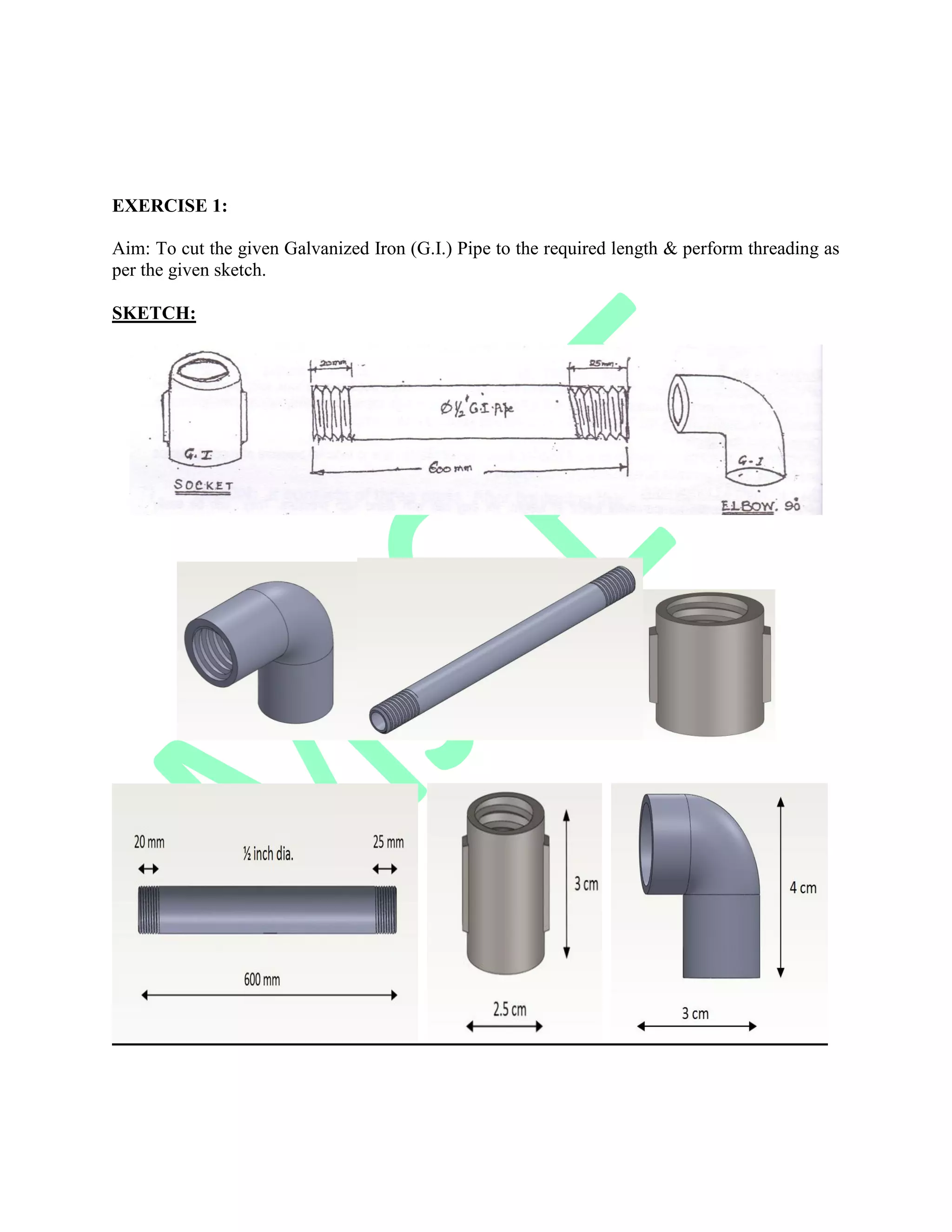 EXERCISE 1:
Aim: To cut the given Galvanized Iron (G.I.) Pipe to the required length & perform threading as
per the given sketch.
SKETCH:
 