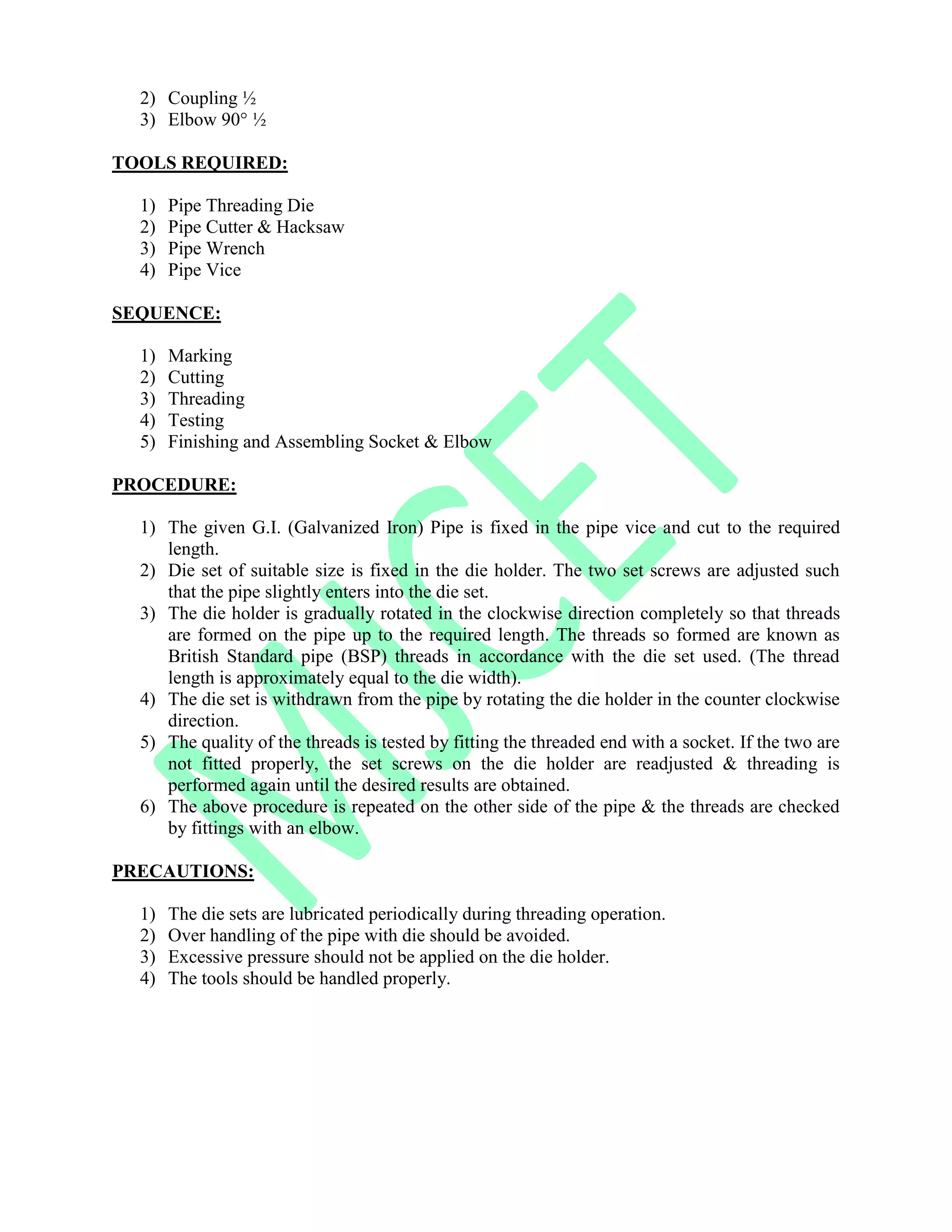 2) Coupling ½
3) Elbow 90° ½
TOOLS REQUIRED:
1) Pipe Threading Die
2) Pipe Cutter & Hacksaw
3) Pipe Wrench
4) Pipe Vice
SEQUENCE:
1) Marking
2) Cutting
3) Threading
4) Testing
5) Finishing and Assembling Socket & Elbow
PROCEDURE:
1) The given G.I. (Galvanized Iron) Pipe is fixed in the pipe vice and cut to the required
length.
2) Die set of suitable size is fixed in the die holder. The two set screws are adjusted such
that the pipe slightly enters into the die set.
3) The die holder is gradually rotated in the clockwise direction completely so that threads
are formed on the pipe up to the required length. The threads so formed are known as
British Standard pipe (BSP) threads in accordance with the die set used. (The thread
length is approximately equal to the die width).
4) The die set is withdrawn from the pipe by rotating the die holder in the counter clockwise
direction.
5) The quality of the threads is tested by fitting the threaded end with a socket. If the two are
not fitted properly, the set screws on the die holder are readjusted & threading is
performed again until the desired results are obtained.
6) The above procedure is repeated on the other side of the pipe & the threads are checked
by fittings with an elbow.
PRECAUTIONS:
1) The die sets are lubricated periodically during threading operation.
2) Over handling of the pipe with die should be avoided.
3) Excessive pressure should not be applied on the die holder.
4) The tools should be handled properly.
 