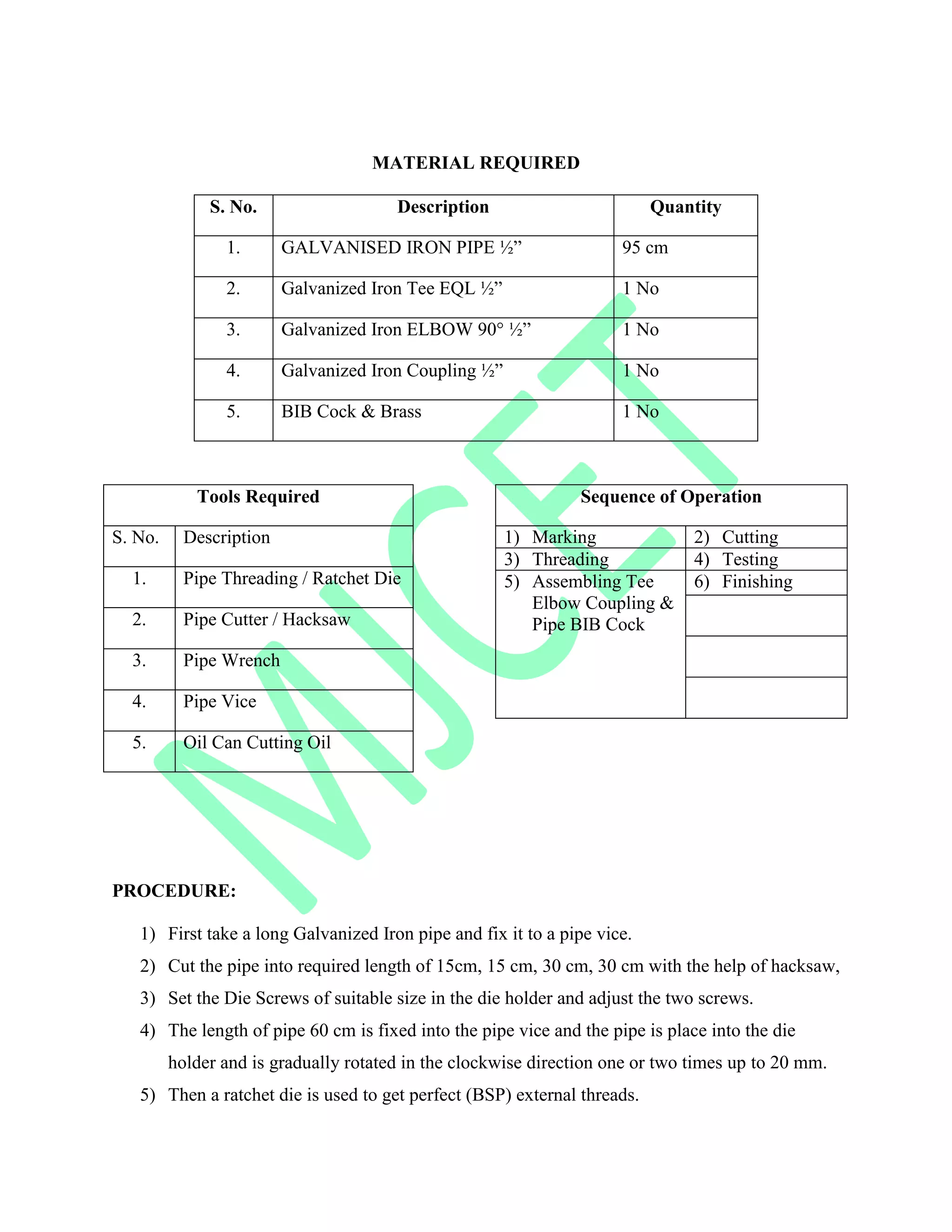 MATERIAL REQUIRED
S. No. Description Quantity
1. GALVANISED IRON PIPE ½” 95 cm
2. Galvanized Iron Tee EQL ½” 1 No
3. Galvanized Iron ELBOW 90° ½” 1 No
4. Galvanized Iron Coupling ½” 1 No
5. BIB Cock & Brass 1 No
Tools Required
S. No. Description
1. Pipe Threading / Ratchet Die
2. Pipe Cutter / Hacksaw
3. Pipe Wrench
4. Pipe Vice
5. Oil Can Cutting Oil
Sequence of Operation
1) Marking 2) Cutting
3) Threading 4) Testing
5) Assembling Tee
Elbow Coupling &
Pipe BIB Cock
6) Finishing
PROCEDURE:
1) First take a long Galvanized Iron pipe and fix it to a pipe vice.
2) Cut the pipe into required length of 15cm, 15 cm, 30 cm, 30 cm with the help of hacksaw,
3) Set the Die Screws of suitable size in the die holder and adjust the two screws.
4) The length of pipe 60 cm is fixed into the pipe vice and the pipe is place into the die
holder and is gradually rotated in the clockwise direction one or two times up to 20 mm.
5) Then a ratchet die is used to get perfect (BSP) external threads.
 