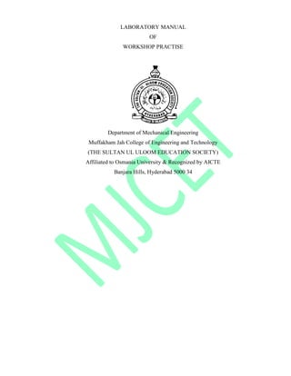 LABORATORY MANUAL
OF
WORKSHOP PRACTISE
Department of Mechanical Engineering
Muffakham Jah College of Engineering and Technology
(THE SULTAN UL ULOOM EDUCATION SOCIETY)
Affiliated to Osmania University & Recognized by AICTE
Banjara Hills, Hyderabad 5000 34
 
