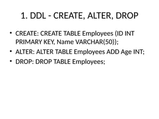 1. DDL - CREATE, ALTER, DROP
• CREATE: CREATE TABLE Employees (ID INT
PRIMARY KEY, Name VARCHAR(50));
• ALTER: ALTER TABLE Employees ADD Age INT;
• DROP: DROP TABLE Employees;
 