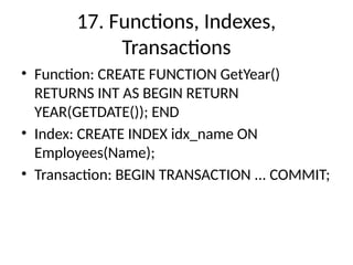 17. Functions, Indexes,
Transactions
• Function: CREATE FUNCTION GetYear()
RETURNS INT AS BEGIN RETURN
YEAR(GETDATE()); END
• Index: CREATE INDEX idx_name ON
Employees(Name);
• Transaction: BEGIN TRANSACTION ... COMMIT;
 