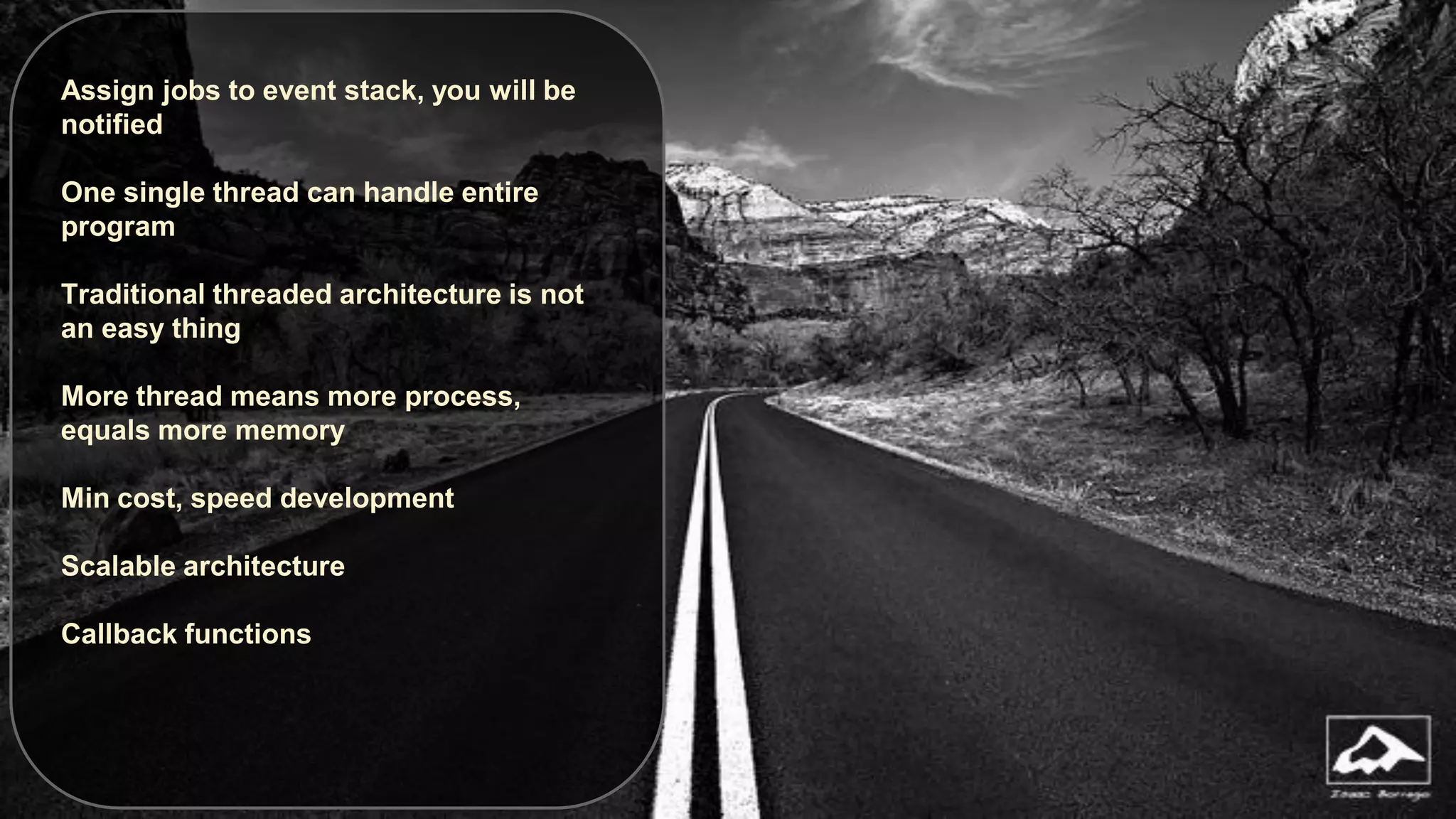 Assign jobs to event stack, you will be
notified
One single thread can handle entire
program
Traditional threaded architecture is not
an easy thing
More thread means more process,
equals more memory
Min cost, speed development
Scalable architecture
Callback functions

 