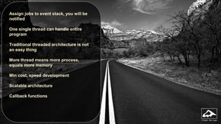 Assign jobs to event stack, you will be
notified
One single thread can handle entire
program
Traditional threaded architecture is not
an easy thing
More thread means more process,
equals more memory
Min cost, speed development
Scalable architecture
Callback functions

 