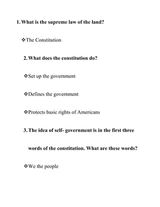 1.What is the supreme law of the land?
The Constitution
2.What does the constitution do?
Set up the government
Defines the government
Protects basic rights of Americans
3.The idea of self- government is in the first three
words of the constitution. What are these words?
We the people
 