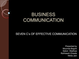 BUSINESS
    COMMUNICATION

SEVEN C’s OF EFFECTIVE COMMUNICATION



                              Presented by
                           Moumita Bagchi
                           Saloni Wadhwa
                          Rohheesh Chawla
                                Nikita Jain
 