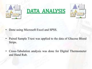 DATA ANALYSIS


• Done using Microsoft Excel and SPSS.

• Paired Sample T-test was applied to the data of Glucose Blood
  Strips.

• Cross-Tabulation analysis was done for Digital Thermometer
  and Hand Rub.
 