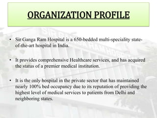 ORGANIZATION PROFILE

• Sir Ganga Ram Hospital is a 650-bedded multi-speciality state-
  of-the-art hospital in India.

• It provides comprehensive Healthcare services, and has acquired
  the status of a premier medical institution.

• It is the only hospital in the private sector that has maintained
  nearly 100% bed occupancy due to its reputation of providing the
  highest level of medical services to patients from Delhi and
  neighboring states.
 