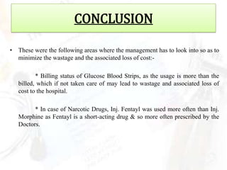CONCLUSION

• These were the following areas where the management has to look into so as to
  minimize the wastage and the associated loss of cost:-

          * Billing status of Glucose Blood Strips, as the usage is more than the
   billed, which if not taken care of may lead to wastage and associated loss of
   cost to the hospital.

         * In case of Narcotic Drugs, Inj. Fentayl was used more often than Inj.
   Morphine as Fentayl is a short-acting drug & so more often prescribed by the
   Doctors.
 