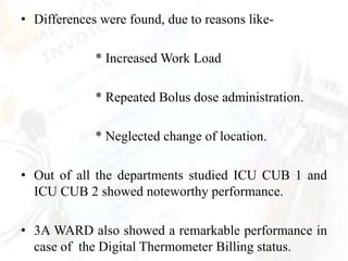 • Differences were found, due to reasons like-

             * Increased Work Load

             * Repeated Bolus dose administration.

             * Neglected change of location.

• Out of all the departments studied ICU CUB 1 and
  ICU CUB 2 showed noteworthy performance.

• 3A WARD also showed a remarkable performance in
  case of the Digital Thermometer Billing status.
 