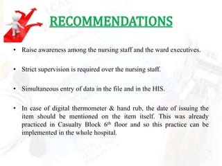 RECOMMENDATIONS
• Raise awareness among the nursing staff and the ward executives.

• Strict supervision is required over the nursing staff.

• Simultaneous entry of data in the file and in the HIS.

• In case of digital thermometer & hand rub, the date of issuing the
  item should be mentioned on the item itself. This was already
  practiced in Casualty Block 6th floor and so this practice can be
  implemented in the whole hospital.
 