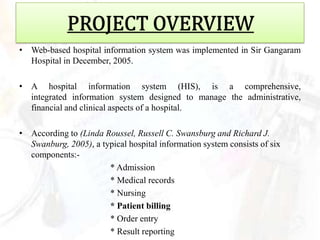 • Web-based hospital information system was implemented in Sir Gangaram
  Hospital in December, 2005.

• A hospital information system (HIS), is a comprehensive,
  integrated information system designed to manage the administrative,
  financial and clinical aspects of a hospital.

• According to (Linda Roussel, Russell C. Swansburg and Richard J.
  Swanburg, 2005), a typical hospital information system consists of six
  components:-
                       * Admission
                       * Medical records
                       * Nursing
                       * Patient billing
                       * Order entry
                       * Result reporting
 