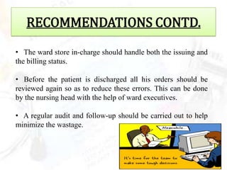 RECOMMENDATIONS CONTD.
• The ward store in-charge should handle both the issuing and
the billing status.

• Before the patient is discharged all his orders should be
reviewed again so as to reduce these errors. This can be done
by the nursing head with the help of ward executives.

• A regular audit and follow-up should be carried out to help
minimize the wastage.
 