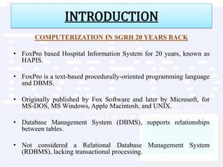 INTRODUCTION
       COMPUTERIZATION IN SGRH 20 YEARS BACK

• FoxPro based Hospital Information System for 20 years, known as
  HAPIS.

• FoxPro is a text-based procedurally-oriented programming language
  and DBMS.

• Originally published by Fox Software and later by Microsoft, for
  MS-DOS, MS Windows, Apple Macintosh, and UNIX.

• Database Management System (DBMS), supports relationships
  between tables.

• Not considered a Relational Database Management System
  (RDBMS), lacking transactional processing.
 