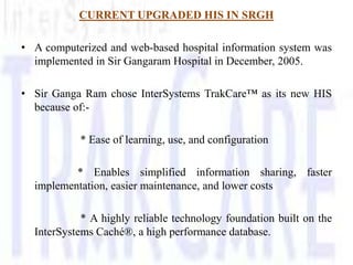 CURRENT UPGRADED HIS IN SRGH

• A computerized and web-based hospital information system was
  implemented in Sir Gangaram Hospital in December, 2005.

• Sir Ganga Ram chose InterSystems TrakCare™ as its new HIS
  because of:-

           * Ease of learning, use, and configuration

          * Enables simplified information sharing, faster
  implementation, easier maintenance, and lower costs

            * A highly reliable technology foundation built on the
  InterSystems Caché®, a high performance database.
 