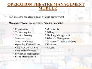 OPERATION THEATRE MANAGEMENT
             MODULE
• Facilitates the coordination and efficient management.

• Operating Theater Management functions include:

       * Registration                * Movements
       * Theater Inquiry             * Billing
       * Theater Booking             * Booking Management
       * Schedule                    * Schedule Management
       * Schedule Calendar           * Schedule Transfer and Copy
       * Operating Theater Swap      * Variance
       * Care Provider Activity      * Orders
       * Surgical Preferences
       * Prosthetics Management
       * Store Maintenance
 