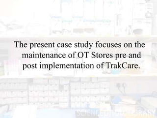 The present case study focuses on the
  maintenance of OT Stores pre and
  post implementation of TrakCare.
 