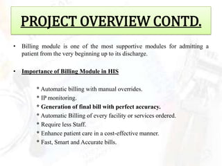 PROJECT OVERVIEW CONTD.
• Billing module is one of the most supportive modules for admitting a
  patient from the very beginning up to its discharge.

• Importance of Billing Module in HIS

        * Automatic billing with manual overrides.
        * IP monitoring.
        * Generation of final bill with perfect accuracy.
        * Automatic Billing of every facility or services ordered.
        * Require less Staff.
        * Enhance patient care in a cost-effective manner.
        * Fast, Smart and Accurate bills.
 