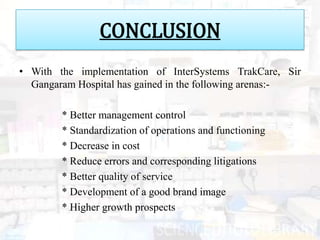 CONCLUSION
• With the implementation of InterSystems TrakCare, Sir
  Gangaram Hospital has gained in the following arenas:-

        * Better management control
        * Standardization of operations and functioning
        * Decrease in cost
        * Reduce errors and corresponding litigations
        * Better quality of service
        * Development of a good brand image
        * Higher growth prospects
 