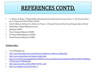 REFERENCES CONTD.
•   A. Winter, B. Brigl, T. Wendt (2003), Modeling Hospital Information Systems (Part 1): The Revised Three-
    layer Graph-based Meta Model 3LGM2
•   Sue M. Malone, Billing Error Reduction Project: A Hospital Payment Monitoring Program Special Study
•   MedicaPlus- Patient Billing Overview
•   Quintegra HMIS
•   Nurse Training Manual at SGRH
•   OT Store Billing Manual at SGRH
•   Stock Processes Manual at SGRH



Website Links:-

•   www.Wikipedia.org
•   http://www.binaryspectrum.com/Outsource/healthcare_solutions_billing.html
•   http://www.intersystems.com/trakcare/index.html
•   http://www.iienet2.org/uploadedFiles/SHSNew/Tools_and_Resources/Sampling%20Plan%20for%20Billing
    %20Accuracy%20Paper.pdf
•   http://ipac.kacst.edu.sa/eDoc/2006/156398_1.pdf
•   http://en.wikipedia.org/wiki/FoxPro_2
 