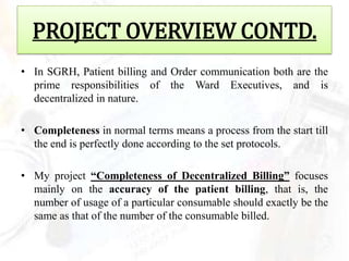 PROJECT OVERVIEW CONTD.
• In SGRH, Patient billing and Order communication both are the
  prime responsibilities of the Ward Executives, and is
  decentralized in nature.

• Completeness in normal terms means a process from the start till
  the end is perfectly done according to the set protocols.

• My project “Completeness of Decentralized Billing” focuses
  mainly on the accuracy of the patient billing, that is, the
  number of usage of a particular consumable should exactly be the
  same as that of the number of the consumable billed.
 