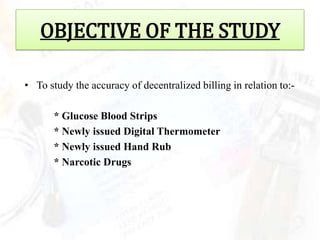 OBJECTIVE OF THE STUDY

• To study the accuracy of decentralized billing in relation to:-

       * Glucose Blood Strips
       * Newly issued Digital Thermometer
       * Newly issued Hand Rub
       * Narcotic Drugs
 