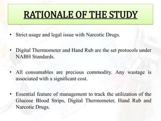 RATIONALE OF THE STUDY
• Strict usage and legal issue with Narcotic Drugs.

• Digital Thermometer and Hand Rub are the set protocols under
  NABH Standards.

• All consumables are precious commodity. Any wastage is
  associated with a significant cost.

• Essential feature of management to track the utilization of the
  Glucose Blood Strips, Digital Thermometer, Hand Rub and
  Narcotic Drugs.
 