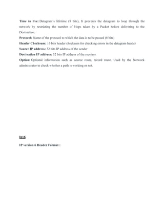 Time to live: Datagram’s lifetime (8 bits), It prevents the datagram to loop through the
network by restricting the number of Hops taken by a Packet before delivering to the
Destination.
Protocol: Name of the protocol to which the data is to be passed (8 bits)
Header Checksum: 16 bits header checksum for checking errors in the datagram header
Source IP address: 32 bits IP address of the sender
Destination IP address: 32 bits IP address of the receiver
Option: Optional information such as source route, record route. Used by the Network
administrator to check whether a path is working or not.
Ipv6
IP version 6 Header Format :
 