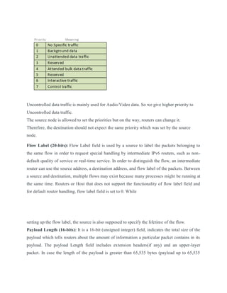 Uncontrolled data traffic is mainly used for Audio/Video data. So we give higher priority to
Uncontrolled data traffic.
The source node is allowed to set the priorities but on the way, routers can change it.
Therefore, the destination should not expect the same priority which was set by the source
node.
Flow Label (20-bits): Flow Label field is used by a source to label the packets belonging to
the same flow in order to request special handling by intermediate IPv6 routers, such as non-
default quality of service or real-time service. In order to distinguish the flow, an intermediate
router can use the source address, a destination address, and flow label of the packets. Between
a source and destination, multiple flows may exist because many processes might be running at
the same time. Routers or Host that does not support the functionality of flow label field and
for default router handling, flow label field is set to 0. While
setting up the flow label, the source is also supposed to specify the lifetime of the flow.
Payload Length (16-bits): It is a 16-bit (unsigned integer) field, indicates the total size of the
payload which tells routers about the amount of information a particular packet contains in its
payload. The payload Length field includes extension headers(if any) and an upper-layer
packet. In case the length of the payload is greater than 65,535 bytes (payload up to 65,535
 