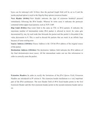 bytes can be indicated with 16-bits), then the payload length field will be set to 0 and the
jumbo payload option is used in the Hop-by-Hop options extension header.
Next Header (8-bits): Next Header indicates the type of extension header(if present)
immediately following the IPv6 header. Whereas In some cases it indicates the protocols
contained within upper-layer packets, such as TCP, UDP.
Hop Limit (8-bits): Hop Limit field is the same as TTL in IPv4 packets. It indicates the
maximum number of intermediate nodes IPv6 packet is allowed to travel. Its value gets
decremented by one, by each node that forwards the packet and the packet is discarded if the
value decrements to 0. This is used to discard the packets that are stuck in an infinite loop
because of some routing error.
Source Address (128-bits): Source Address is the 128-bit IPv6 address of the original source
of the packet.
Destination Address (128-bits): The destination Address field indicates the IPv6 address of
the final destination(in most cases). All the intermediate nodes can use this information in
order to correctly route the packet.
Extension Headers: In order to rectify the limitations of the IPv4 Option Field, Extension
Headers are introduced in IP version 6. The extension header mechanism is a very important
part of the IPv6 architecture. The next Header field of IPv6 fixed header points to the first
Extension Header and this first extension header points to the second extension header and so
on.
 