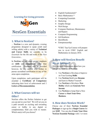 1
Learning For Living presents
NexGen Essentials
1. What is NexGen?
... NexGen is a new and dynamic, evening
programme designed to equip youth (and
willing adults) with a variety of Technical
and Career Skills we consider to be
Essentials for the life and work of the Next
Generation...
In NexGen we will place greater emphasis
on skills and competency rather than
certification. Guidance will be provided
however, for any student who wishes to
pursue accredited certification in any of the
areas upon completion.
Upon completion, each participant will be
awarded a Certificate of Competence
indicating their level of achievement and 2
Letters of Recommendation.
2. What Courses will we
Offer?
NexGen offers the Perfect Solution to get
you up and on your feet! We will set you on
a path towards an exciting and rewarding
career or hobby in any digital or
complementary field you wish to master.
Which one(s) will you choose?
 English Fundamentals*
 Basic Mathematics *
 Computing Essentials
 Marketing
 Graphic Design
 Web Design
 Computer Hardware, Maintenance
and Repairs
 Computer Programming
 Job Readiness
 QuickBooks
 Entrepreneurship
*CSEC Top Up Courses will prepare
you to re-sit CSEC English and
Mathematics in January 2016.
3. How will NexGen Benefit
Me or Anyone?
Here are some suggestions about how you
can get the most out of NexGen
1. Use NexGen to Develop or Improve
on Your Existing Skills.
2. Use NexGen Build your Resume
and learn to Market Yourself.
3. Use NexGen to Develop a New
Hobby which can Generate New
Income
4. Use NexGen to Jump Start a New
Career or Start Your Own
Business.
4. How does NexGen Work?
Choose one of three NexGen Essential
Packages or sign-up for a Single Course for
just $249. You can also Create Your Own
NexGen Essential Package with 3 or more
1
Learning For Living presents
NexGen Essentials
1. What is NexGen?
... NexGen is a new and dynamic, evening
programme designed to equip youth (and
willing adults) with a variety of Technical
and Career Skills we consider to be
Essentials for the life and work of the Next
Generation...
In NexGen we will place greater emphasis
on skills and competency rather than
certification. Guidance will be provided
however, for any student who wishes to
pursue accredited certification in any of the
areas upon completion.
Upon completion, each participant will be
awarded a Certificate of Competence
indicating their level of achievement and 2
Letters of Recommendation.
2. What Courses will we
Offer?
NexGen offers the Perfect Solution to get
you up and on your feet! We will set you on
a path towards an exciting and rewarding
career or hobby in any digital or
complementary field you wish to master.
Which one(s) will you choose?
 English Fundamentals*
 Basic Mathematics *
 Computing Essentials
 Marketing
 Graphic Design
 Web Design
 Computer Hardware, Maintenance
and Repairs
 Computer Programming
 Job Readiness
 QuickBooks
 Entrepreneurship
*CSEC Top Up Courses will prepare
you to re-sit CSEC English and
Mathematics in January 2016.
3. How will NexGen Benefit
Me or Anyone?
Here are some suggestions about how you
can get the most out of NexGen
1. Use NexGen to Develop or Improve
on Your Existing Skills.
2. Use NexGen Build your Resume
and learn to Market Yourself.
3. Use NexGen to Develop a New
Hobby which can Generate New
Income
4. Use NexGen to Jump Start a New
Career or Start Your Own
Business.
4. How does NexGen Work?
Choose one of three NexGen Essential
Packages or sign-up for a Single Course for
just $249. You can also Create Your Own
NexGen Essential Package with 3 or more
1
Learning For Living presents
NexGen Essentials
1. What is NexGen?
... NexGen is a new and dynamic, evening
programme designed to equip youth (and
willing adults) with a variety of Technical
and Career Skills we consider to be
Essentials for the life and work of the Next
Generation...
In NexGen we will place greater emphasis
on skills and competency rather than
certification. Guidance will be provided
however, for any student who wishes to
pursue accredited certification in any of the
areas upon completion.
Upon completion, each participant will be
awarded a Certificate of Competence
indicating their level of achievement and 2
Letters of Recommendation.
2. What Courses will we
Offer?
NexGen offers the Perfect Solution to get
you up and on your feet! We will set you on
a path towards an exciting and rewarding
career or hobby in any digital or
complementary field you wish to master.
Which one(s) will you choose?
 English Fundamentals*
 Basic Mathematics *
 Computing Essentials
 Marketing
 Graphic Design
 Web Design
 Computer Hardware, Maintenance
and Repairs
 Computer Programming
 Job Readiness
 QuickBooks
 Entrepreneurship
*CSEC Top Up Courses will prepare
you to re-sit CSEC English and
Mathematics in January 2016.
3. How will NexGen Benefit
Me or Anyone?
Here are some suggestions about how you
can get the most out of NexGen
1. Use NexGen to Develop or Improve
on Your Existing Skills.
2. Use NexGen Build your Resume
and learn to Market Yourself.
3. Use NexGen to Develop a New
Hobby which can Generate New
Income
4. Use NexGen to Jump Start a New
Career or Start Your Own
Business.
4. How does NexGen Work?
Choose one of three NexGen Essential
Packages or sign-up for a Single Course for
just $249. You can also Create Your Own
NexGen Essential Package with 3 or more
 