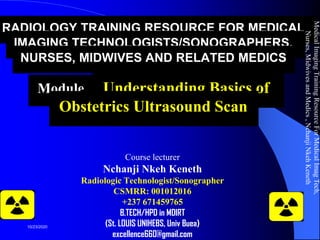 RADIOLOGY TRAINING RESOURCE FOR MEDICAL
IMAGING TECHNOLOGISTS/SONOGRAPHERS,
NURSES, MIDWIVES AND RELATED MEDICS
Module 7: Understanding Basics of
Obstetrics Ultrasound Scan
Course lecturer
Nchanji Nkeh Keneth
Radiologic Technologist/Sonographer
CSMRR: 001012016
+237 671459765
B.TECH/HPD in MDIRT
(St. LOUIS UNIHEBS, Univ Buea)
excellence660@gmail.com
MedicalImagingTrainingResourceForMedicalImagTech,
Nurses,MidwivesandMedics,NchanjiNkehKeneth
1
10/23/2020
 
