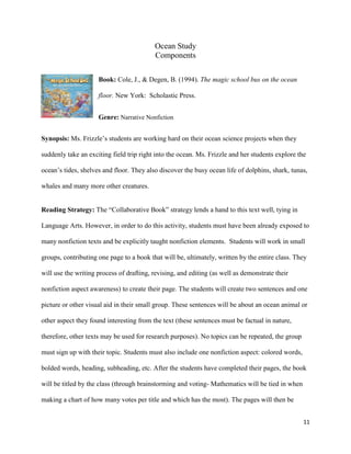 Ocean Study
                                          Components

                     Book: Cole, J., & Degen, B. (1994). The magic school bus on the ocean

                     floor. New York: Scholastic Press.


                     Genre: Narrative Nonfiction


Synopsis: Ms. Frizzle’s students are working hard on their ocean science projects when they

suddenly take an exciting field trip right into the ocean. Ms. Frizzle and her students explore the

ocean’s tides, shelves and floor. They also discover the busy ocean life of dolphins, shark, tunas,

whales and many more other creatures.


Reading Strategy: The “Collaborative Book” strategy lends a hand to this text well, tying in

Language Arts. However, in order to do this activity, students must have been already exposed to

many nonfiction texts and be explicitly taught nonfiction elements. Students will work in small

groups, contributing one page to a book that will be, ultimately, written by the entire class. They

will use the writing process of drafting, revising, and editing (as well as demonstrate their

nonfiction aspect awareness) to create their page. The students will create two sentences and one

picture or other visual aid in their small group. These sentences will be about an ocean animal or

other aspect they found interesting from the text (these sentences must be factual in nature,

therefore, other texts may be used for research purposes). No topics can be repeated, the group

must sign up with their topic. Students must also include one nonfiction aspect: colored words,

bolded words, heading, subheading, etc. After the students have completed their pages, the book

will be titled by the class (through brainstorming and voting- Mathematics will be tied in when

making a chart of how many votes per title and which has the most). The pages will then be


                                                                                                  11
 