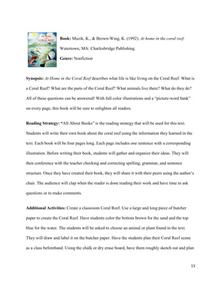 Book: Muzik, K., & Brown-Wing, K. (1992). At home in the coral reef.

                    Watertown, MA: Charlesbridge Publishing.

                    Genre: Nonfiction



Synopsis: At Home in the Coral Reef describes what life is like living on the Coral Reef. What is

a Coral Reef? What are the parts of the Coral Reef? What animals live there? What do they do?

All of these questions can be answered! With full color illustrations and a “picture-word bank”

on every page, this book will be sure to enlighten all readers.


Reading Strategy: “All About Books” is the reading strategy that will be used for this text.

Students will write their own book about the coral reef using the information they learned in the

text. Each book will be four pages long. Each page includes one sentence with a corresponding

illustration. Before writing their book, students will gather and organize their ideas. They will

then conference with the teacher checking and correcting spelling, grammar, and sentence

structure. Once they have created their book, they will share it with their peers using the author’s

chair. The audience will clap when the reader is done reading their work and have time to ask

questions or to make comments.


Additional Activities: Create a classroom Coral Reef. Use a large and long piece of butcher

paper to create the Coral Reef. Have students color the bottom brown for the sand and the top

blue for the water. The students will be asked to choose an animal or plant found in the text.

They will draw and label it on the butcher paper. Have the students plan their Coral Reef scene

as a class beforehand. Using the chalk or dry erase board, have them roughly sketch out and plan



                                                                                                    13
 