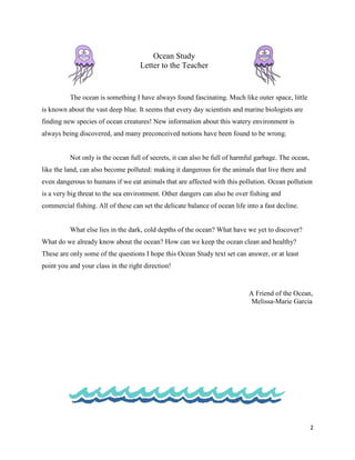 Ocean Study
                                    Letter to the Teacher


          The ocean is something I have always found fascinating. Much like outer space, little
is known about the vast deep blue. It seems that every day scientists and marine biologists are
finding new species of ocean creatures! New information about this watery environment is
always being discovered, and many preconceived notions have been found to be wrong.


          Not only is the ocean full of secrets, it can also be full of harmful garbage. The ocean,
like the land, can also become polluted: making it dangerous for the animals that live there and
even dangerous to humans if we eat animals that are affected with this pollution. Ocean pollution
is a very big threat to the sea environment. Other dangers can also be over fishing and
commercial fishing. All of these can set the delicate balance of ocean life into a fast decline.


          What else lies in the dark, cold depths of the ocean? What have we yet to discover?
What do we already know about the ocean? How can we keep the ocean clean and healthy?
These are only some of the questions I hope this Ocean Study text set can answer, or at least
point you and your class in the right direction!


                                                                             A Friend of the Ocean,
                                                                              Melissa-Marie Garcia




                                                                                                      2
 