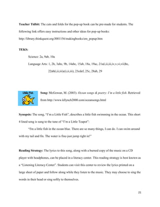 Teacher Tidbit: The cuts and folds for the pop-up book can be pre-made for students. The

following link offers easy instructions and other ideas for pop-up books:

http://library.thinkquest.org/J001156/makingbooks/em_popup.htm


TEKS:

       Science: 2a, 9ab, 10a

       Language Arts: 1, 2h, 3abc, 9b, 14abc, 15ab, 18a, 19ac, 21a(i,ii,iii,iv,v,vi,vii)bc,

                        22ab(i,ii,iii)c(i,ii,iii), 23cdef, 25c, 28ab, 29




                 Song: McGowan, M. (2003). Ocean songs & poetry: I’m a little fish. Retrieved

                 from http://www.kllynch2000.com/oceansongs.html



Synopsis: The song, “I’m a Little Fish”, describes a little fish swimming in the ocean. This short

4 lined song is sung to the tune of “I’m a Little Teapot”:

       “I'm a little fish in the ocean blue. There are so many things, I can do. I can swim around

with my tail and fin. The water is fine-just jump right in!”



Reading Strategy: The lyrics to this song, along with a burned copy of the music on a CD

player with headphones, can be placed in a literacy center. This reading strategy is best known as

a “Listening Literacy Center”. Students can visit this center to review the lyrics printed on a

large sheet of paper and follow along while they listen to the music. They may choose to sing the

words in their head or sing softly to themselves.



                                                                                                  21
 