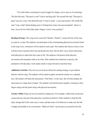 “Five little fishes swimming in a pool (wiggle five fingers, move arms as if swimming).

The first fish said, "This pool is cool!" (shiver and hug self). The second fish said, "This pool is

deep" (use low voice). The third fish said, "I want to sleep" ( yawn and stretch). The fourth fish

said, "I spy a ship" (hand shading eyes) A Fishing boat comes, line goes kersplash! (throw in

line). Away the five little fishes dash (fingers "swim" away quickly).”



Reading Strategy: This song can be used with “Reader’s Theatre”, using each line of the song

as a part in a script. The audience can participate in the corresponding physical movements found

in the song. First, voluneteers will be asked to read a part. The students that choose to have a line

will have time to practice their line and decide how they will use their voice, facial expressions,

and inflections to make their line come to life. The audience will practice their physical

movements and remember when to do what. After students have had time to practice, the

production will take place. Each reader stands or steps forward to read their lines.


Additional Activities: This activity can be down before the reading strategy, to get students

familiar with the song. The students will be asked to gather around the teacher on a carpeted

area. The teacher will share the short poem, “Fish Story”, to the class. She will then display the

short poem on a large sheet of paper. The students will read the poem together, counting on their

fingers along with the poem along with physical movements.


Teacher Tidbit: Props can be set around the reading area. For example: a Betta fish can become

a prop and easy class pet when placed in a medium sized bowl. Enlist students to feed the fish

daily, change half of the water once a week, and take notes of its behavior to make sure the fish

is happy and healthy in its environment. “Behavior Notes” can be kept in a journal by the fish



                                                                                                     23
 