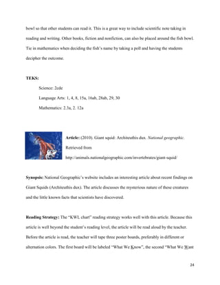 bowl so that other students can read it. This is a great way to include scientific note taking in

reading and writing. Other books, fiction and nonfiction, can also be placed around the fish bowl.

Tie in mathematics when deciding the fish’s name by taking a poll and having the students

decipher the outcome.



TEKS:

       Science: 2cde

       Language Arts: 1, 4, 8, 15a, 16ab, 28ab, 29, 30

       Mathematics: 2.3a, 2. 12a




                        Article: (2010). Giant squid: Architeuthis dux. National geographic.

                        Retrieved from

                        http://animals.nationalgeographic.com/invertebrates/giant-squid/



Synopsis: National Geographic’s website includes an interesting article about recent findings on

Giant Squids (Architeuthis dux). The article discusses the mysterious nature of these creatures

and the little known facts that scientists have discovered.



Reading Strategy: The “KWL chart” reading strategy works well with this article. Because this

article is well beyond the student’s reading level, the article will be read aloud by the teacher.

Before the article is read, the teacher will tape three poster boards, preferably in different or

alternation colors. The first board will be labeled “What We Know”, the second “What We Want



                                                                                                     24
 