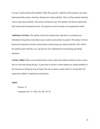 to Learn” and the third will be labeled “What We Learned”. Students will be asked to raise their

hand and tell the teacher what they already know about jellyfish. They will then decide what they

want to learn about jellyfish. The article will then be read. The students will then be asked what

they learned after hearing the article. All responses must be written on the appropriate board.



Additional Activities: The teacher will let her students know that there is constantly new

information being discovered about ocean creatures and animals in general. The teacher will also

discuss the important role that scientists play in discovering new species and facts. She will let

the students know that they, too, can discover new information by researching and asking

questions.


Teacher Tidbit: Other ocean related articles can be read to the students whenever there is down

time or extra time during the day. A great time to do this is when students are eating breakfast in

the classroom or lining up to go to lunch. Be sure to choose a quick article or excerpt that will

capture the student’s imagination and attention.



TEKS:

       Science: 3c

       Language Arts: 3c, 14ab, 16a, 28a, 29, 30




                                                                                                     25
 
