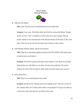 Ocean Study
                                   Related Websites




1. Help Save the Sharks

       URL: http://dsc.discovery.com/sharks/help-save-the-sharks.html


       Synopsis: Every year, 100 million sharks are killed by commercial fishing. Though

       sharks are not as “cute” as dolphins or turtles, they are in grave danger of being

       extinct. Sharks are an important part of the delicate balance of life in the ocean. Learn

       about what you can do and what has been done to help save these sharks.


2. Gulf Oil Spill: Whales, Sharks, and the Environment

       URL: http://news.nationalgeographic.com/news/2010/09/100924-whale-sharks-gulf-

       oil-spill-science-environment/


       Synopsis: The Gulf oil spill has left many ocean animals at risk. Many have already

       died and there are still efforts to save those who have been affected. This article

       explores the effect of the oil spill on whale sharks and other large ocean creatures.


3. Daily Ocean News

       URL: http://www.seaweb.org/news/news.php


       Synopsis: Sea Web is the “leading voices for a healthy ocean”. The news section of

       this websites offers two to three articles daily to keep people of all ages up to date on

       current news and events that have an effect on the ocean.



                                                                                               28
 