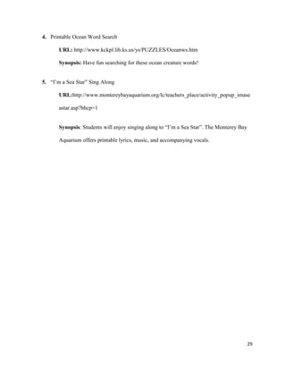 4. Printable Ocean Word Search

      URL: http://www.kckpl.lib.ks.us/ys/PUZZLES/Oceanws.htm

      Synopsis: Have fun searching for these ocean creature words!


5. “I’m a Sea Star” Sing Along

      URL:http://www.montereybayaquarium.org/lc/teachers_place/activity_popup_imase

      astar.asp?bhcp=1


      Synopsis: Students will enjoy singing along to “I’m a Sea Star”. The Monterey Bay

      Aquarium offers printable lyrics, music, and accompanying vocals.




                                                                                          29
 