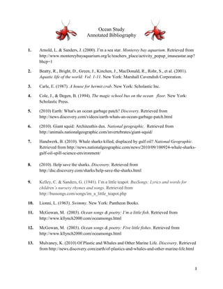 Ocean Study
                                 Annotated Bibliography

1.    Arnold, L. & Sanders, J. (2000). I’m a sea star. Monterey bay aquarium. Retrieved from
      http://www.montereybayaquarium.org/lc/teachers_place/activity_popup_imaseastar.asp?
      bhcp=1

2.    Beatty, R., Bright, D., Green, J., Kinchen, J., MacDonald, R., Rohr, S., et al. (2001).
      Aquatic life of the world: Vol. 1-11. New York: Marshall Cavendish Corporation.

3.    Carle, E. (1987). A house for hermit crab. New York: Scholastic Inc.

4.    Cole, J., & Degen, B. (1994). The magic school bus on the ocean floor. New York:
      Scholastic Press.

5.    (2010) Earth: What's an ocean garbage patch? Discovery. Retrieved from
      http://news.discovery.com/videos/earth-whats-an-ocean-garbage-patch.html

6.    (2010). Giant squid: Architeuthis dux. National geographic. Retrieved from
      http://animals.nationalgeographic.com/invertebrates/giant-squid/

7.    Handwerk, B. (2010). Whale sharks killed, displaced by gulf oil? National Geographic.
      Retrieved from http://news.nationalgeographic.com/news/2010/09/100924-whale-sharks-
      gulf-oil-spill-science-environment/

8.    (2010). Help save the sharks. Discovery. Retrieved from
      http://dsc.discovery.com/sharks/help-save-the-sharks.html

9.    Kelley, C. & Sanders, G. (1941). I’m a little teapot. BusSongs: Lyrics and words for
      children’s nursery rhymes and songs. Retrieved from
      http://bussongs.com/songs/im_a_little_teapot.php

10.   Lionni, L. (1963). Swimmy. New York: Pantheon Books.

11.   McGowan, M. (2003). Ocean songs & poetry: I’m a little fish. Retrieved from
      http://www.kllynch2000.com/oceansongs.html

12.   McGowan, M. (2003). Ocean songs & poetry: Five little fishes. Retrieved from
      http://www.kllynch2000.com/oceansongs.html

13.   Mulvaney, K. (2010) Of Plastic and Whales and Other Marine Life. Discovery. Retrieved
      from http://news.discovery.com/earth/of-plastics-and-whales-and-other-marine-life.html



                                                                                                3
 