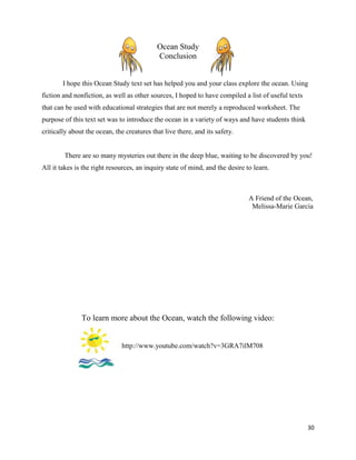Ocean Study
                                            Conclusion


        I hope this Ocean Study text set has helped you and your class explore the ocean. Using
fiction and nonfiction, as well as other sources, I hoped to have compiled a list of useful texts
that can be used with educational strategies that are not merely a reproduced worksheet. The
purpose of this text set was to introduce the ocean in a variety of ways and have students think
critically about the ocean, the creatures that live there, and its safety.


        There are so many mysteries out there in the deep blue, waiting to be discovered by you!
All it takes is the right resources, an inquiry state of mind, and the desire to learn.



                                                                               A Friend of the Ocean,
                                                                                Melissa-Marie Garcia




               To learn more about the Ocean, watch the following video:


                              http://www.youtube.com/watch?v=3GRA7ilM708




                                                                                                    30
 