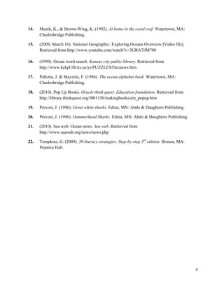 14.   Muzik, K., & Brown-Wing, K. (1992). At home in the coral reef. Watertown, MA:
      Charlesbridge Publishing.

15.   (2009, March 16). National Geographic: Exploring Oceans Overview [Video file].
      Retrieved from http://www.youtube.com/watch?v=3GRA7ilM708

16.   (1999). Ocean word search. Kansas city public library. Retrieved from
      http://www.kckpl.lib.ks.us/ys/PUZZLES/Oceanws.htm

17.   Pallotta, J. & Mazzola, F. (1986). The ocean alphabet book. Watertown, MA:
      Charlesbridge Publishing.

18.   (2010). Pop Up Books. Oracle think quest: Education foundation. Retrieved from
      http://library.thinkquest.org/J001156/makingbooks/em_popup.htm

19.   Prevost, J. (1996). Great white sharks. Edina, MN: Abdo & Daughters Publishing.

20.   Prevost, J. (1996). Hammerhead Sharks. Edina, MN: Abdo & Daughters Publishing.

21.   (2010). Sea web: Ocean news. Sea web. Retrieved from
      http://www.seaweb.org/news/news.php

22.   Tompkins, G. (2009). 50 literacy strategies: Step-by-step 3rd edition. Boston, MA:
      Prentice Hall.




                                                                                           4
 