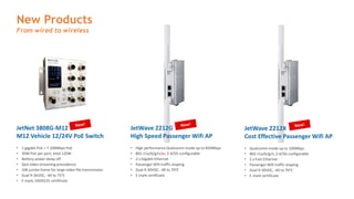 New Products
From wired to wireless
JetNet 3808G-M12
M12 Vehicle 12/24V PoE Switch
• 1 gigabit PoE + 7 100Mbps PoE
• 30W PoE per port, total 120W
• Bettery power delay off
• QoS video streaming precedence
• 10K jumbo frame for large video file transmission
• Dual 9-36VDC, -40 to 75oC
• E mark, EN50155 certificate
JetWave 2212G
High Speed Passenger Wifi AP
• High performance Qualcomm inside up to 850Mbps
• 802.11a/b/g/n/ac, 2.4/5G configurable
• 2 x Gigabit Ethernet
• Passenger Wifi traffic shaping
• Dual 9-30VDC, -40 to 70oC
• E mark certificate
JetWave 2212X
Cost Effective Passenger Wifi AP
• Qualcomm inside up to 100Mbps
• 802.11a/b/g/n, 2.4/5G configurable
• 2 x Fast Ethernet
• Passenger Wifi traffic shaping
• Dual 9-30VDC, -40 to 70oC
• E mark certificate
 