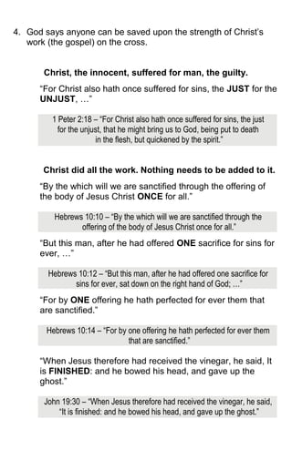 4. God says anyone can be saved upon the strength of Christ’s
work (the gospel) on the cross.
Christ, the innocent, suffered for man, the guilty.
“For Christ also hath once suffered for sins, the JUST for the
UNJUST, …”
1 Peter 2:18 – “For Christ also hath once suffered for sins, the just
for the unjust, that he might bring us to God, being put to death
in the flesh, but quickened by the spirit.”
Christ did all the work. Nothing needs to be added to it.
“By the which will we are sanctified through the offering of
the body of Jesus Christ ONCE for all.”
Hebrews 10:10 – “By the which will we are sanctified through the
offering of the body of Jesus Christ once for all.”
“But this man, after he had offered ONE sacrifice for sins for
ever, …”
Hebrews 10:12 – “But this man, after he had offered one sacrifice for
sins for ever, sat down on the right hand of God; …”
“For by ONE offering he hath perfected for ever them that
are sanctified.”
Hebrews 10:14 – “For by one offering he hath perfected for ever them
that are sanctified.”
“When Jesus therefore had received the vinegar, he said, It
is FINISHED: and he bowed his head, and gave up the
ghost.”
John 19:30 – “When Jesus therefore had received the vinegar, he said,
“It is finished: and he bowed his head, and gave up the ghost.”
 
