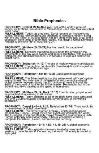 Bible Prophecies
PROPHECY: (Ezekiel 29:14-16) Egypt, one of the world’s greatest
ancient civilizations, would exist in the last days – but only as a lowly third
world nation
FULFILLMENT: Today, as predicted, Egypt remains an impoverished
nation. To show how amazing this prophecy is, compare modern Egypt
with the tiny nation of Austria. Egypt has ten times more land area, and a
population eight times greater then Austria. Yet, Egypt’s Gross Domestic
Product is only one-fifth of Austria’s GDP.
PROPHECY: (Matthew 24:21-22) Mankind would be capable of
destroying all life.
FULFILLMENT: Consider that when Jesus made this prediction the
armaments of His day were swords and spears. But today, with nuclear,
biological, and chemical weapons, it is possible to wipe out all flesh on
planet earth.
PROPHECY: (Zechariah 14:12) The use of nuclear weapons anticipated.
FULFILLMENT: The neutron bomb melts (dissolves) its victims – just as
Zechariah predicted 2500 years ago.
PROPHECY: (Revelation 11:9-10; 17:8) Global communications
foreseen.
FULFILLMENT: The Bible predicts that the entire world will “see” certain
events unfold. The invention of the television and the deployment of
global satellite networks during the 20th
century all news to travel the
world at the speed of light for the first time ever. Remember that in the
Bible times, news traveled at the speed of horseback.
PROPHECY: (Matthew 24:14; Mark 13:10) The Christian gospel would
be preached as a warning to all nations.
FULFILLMENT: Today, portions or all of the Bible have been translated
into over 2,300 languages and dialects covering 90% of the world’s
population.
PROPHECY: (Daniel 2:40-44; 7:23; Revelation 13:7-8) There would be
a move toward a global government.
FULFILLMENT: The former Roman Empire – which encompassed
present-day Europe – would revive and eventually dominate the world.
The European Union has steadily moved forward in its attempts to unite
Europe politically and economically. It has succeeded in creating a
European Parliament, a court, and a common currency.
PROPHECY: (Revelation 13:17; 18:3, 11, 19, 23) A global economic
system would exist.
FULFILLMENT: Today, globalists in every level of government are
seeking to unite the world. Connecting the world monetarily is crucial to
their goal.
 