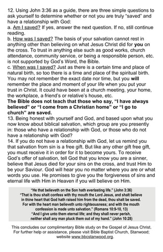 12. Using John 3:36 as a guide, there are three simple questions to
ask yourself to determine whether or not you are truly “saved” and
have a relationship with God:
a. Am I saved? If yes, answer the next question. If no, still continue
reading.
b. How was I saved? The basis of your salvation cannot rest in
anything other than believing on what Jesus Christ did for you on
the cross. To trust in anything else such as good works, church
attendance, community service, or being a responsible person, etc.
is not supported by God’s Word, the Bible.
c. When was I saved? Just as there is a certain time and place of
natural birth, so too there is a time and place of the spiritual birth.
You may not remember the exact date nor time, but you will
remember the place and moment of your life when you put your
trust in Christ. It could have been at a church meeting, your home,
the workplace, a friend’s or relative’s house, etc.
The Bible does not teach that those who say, “I have always
believed” or “I come from a Christian home” or “I go to
church” are saved.
13. Being honest with yourself and God, and based upon what you
now know about biblical salvation, which group are you presently
in: those who have a relationship with God, or those who do not
have a relationship with God?
14. If you do not have a relationship with God, let us remind you
that salvation from sin is a free gift. But like any other gift free gift,
you must receive it in order for it to become yours. To receive
God’s offer of salvation, tell God that you know you are a sinner,
believe that Jesus died for your sins on the cross, and trust Him to
be your Saviour. God will hear you no matter where you are or what
words you use. He promises to give you the forgiveness of sins and
eternal life with Him in Heaven if you will believe on Him.
“He that believeth on the Son hath everlasting life.” (John 3:36)
“That is thou shalt confess with thy mouth the Lord Jesus, and shalt believe
in thine heart that God hath raised him from the dead, thou shalt be saved.
For with the heart man believeth unto righteousness; and with the mouth
confession is made unto salvation.” (Romans 10:9-10, 13)
“And I give unto them eternal life; and they shall never perish,
neither shall any man pluck them out of my hand.” (John 10:28)
This concludes our complimentary Bible study on the Gospel of Jesus Christ.
For further help or assistance, please visit Bible Baptist Church, Stanwood;
website www.bbcstanwood.org.
 